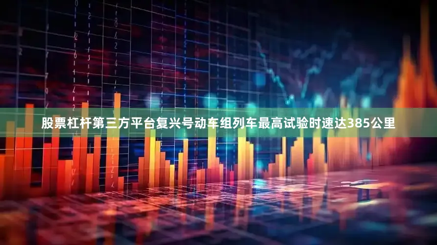 股票杠杆第三方平台复兴号动车组列车最高试验时速达385公里